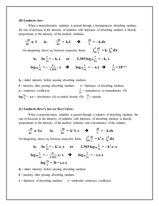 (B) Lamberts law:-
When a monochromatic radiation is passed through a homogeneous absorbing medium,
the rate of decrease in the intensity of radiation with thickness of absorbing medium is directly
proportional to the intensity of the incident radiation.
– 𝐝𝐈
𝐝𝐱
α I ie.
– 𝐝𝐈
𝐝𝐱
= k.I 
𝐝𝐈
𝐈
= – k.dx
On integrating above eq. between respective limits, ∫
𝒅𝑰
𝑰
𝑰
𝑰𝟎
= k. ∫ 𝒅𝒙
𝒙
𝟎
ie. In
𝑰
𝑰𝒐
= – k. x or 2.303 log10
𝑰
𝑰𝒐
= – k. x
log10
𝑰
𝑰𝒐
= –
𝒌
𝟐.𝟑𝟎𝟑
. x  log10
𝑰
𝑰𝒐
= – a.x 
𝑰
𝑰𝒐
= 10–a.x
I0 = initial intensity before passing absorbing medium.
I = intensity after passing absorbing medium. x = thickness of absorbing medium.
a = extinction coefficient.
𝑰
𝑰𝒐
= transmission or transmittance (T).
log
𝑰𝒐
𝑰
= a.x = absorbance (A) or optical density (D).
𝑰𝒐
𝑰
= opacity.
(C) Lamberts-Beer’s law (or Beer’s law):-
When a monochromatic radiation is passed through a solution of absorbing medium, the
rate of decrease in the intensity of radiation with thickness of absorbing medium is directly
proportional to the intensity of the incident radiation and concentration of the solution.
– 𝐝𝐈
𝐝𝐱
α I.c ie.
– 𝐝𝐈
𝐝𝐱
= k’ I. c 
𝐝𝐈
𝐈
= – k.dx
On integrating above eq. between respective limits, ∫
𝒅𝑰
𝑰
𝑰
𝑰𝟎
= k’.c ∫ 𝒅𝒙
𝒙
𝟎
ie. In
𝑰
𝑰𝒐
= – k’.c. x or 2.303 log10
𝑰
𝑰𝒐
= – k’.c. x
log10
𝑰
𝑰𝒐
= –
𝒌′
𝟐.𝟑𝟎𝟑
.c. x  log10
𝑰
𝑰𝒐
= – ε.c.x
log
𝑰𝒐
𝑰
= D = ε.c.x
I0 = initial intensity before passing absorbing medium.
I = intensity after passing absorbing medium.
x = thickness of absorbing medium. ε = molecular extinction coefficient.
 