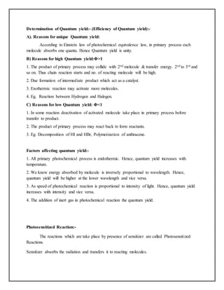 Determination of Quantum yield:- (Efficiency of Quantum yield):-
A). Reasons for unique Quantum yield:
According to Einstein law of photochemical equivalence law, in primary process each
molecule absorbs one quanta. Hence Quantum yield is unity.
B) Reasons for high Quantum yield:Φ>1
1. The product of primary process may collide with 2nd molecule & transfer energy. 2nd to 3rd and
so on. Thus chain reaction starts and no. of reacting molecule will be high.
2. Due formation of intermediate product which act as a catalyst.
3. Exothermic reaction may activate more molecules.
4. Eg. Reaction between Hydrogen and Halogen.
C) Reasons for low Quantum yield: Φ<1
1. In some reaction deactivation of activated molecule take place in primary process before
transfer to product.
2. The product of primary process may react back to form reactants.
3. Eg. Decomposition of HI and HBr, Polymerization of anthracene.
Factors affecting quantum yield:-
1. All primary photochemical process is endothermic. Hence, quantum yield increases with
temperature.
2. We know energy absorbed by molecule is inversely proportional to wavelength. Hence,
quantum yield will be higher at the lower wavelength and vice versa.
3. As speed of photochemical reaction is proportional to intensity of light. Hence, quantum yield
increases with intensity and vice versa.
4. The addition of inert gas in photochemical reaction the quantum yield.
Photosensitized Reaction:-
The reactions which are take place by presence of sensitizer are called Photosensitized
Reactions.
Sensitizer absorbs the radiation and transfers it to reacting molecules.
 