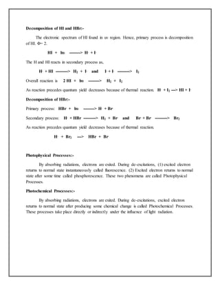Decomposition of HI and HBr:-
The electronic spectrum of HI found in uv region. Hence, primary process is decomposition
of HI. Φ= 2.
HI + hυ --------> H. + I.
The H and HI reacts in secondary process as,
H. + HI ---------> H2 + I. and I. + I. ---------> I2
Overall reaction is 2 HI + hυ --------> H2 + I2
As reaction precedes quantum yield decreases because of thermal reaction. H. + I2 ---> HI + I.
Decomposition of HBr:-
Primary process: HBr + hυ --------> H. + Br.
Secondary process: H. + HBr ---------> H2 + Br. and Br. + Br. ---------> Br2
As reaction precedes quantum yield decreases because of thermal reaction.
H. + Br2 ---> HBr + Br.
Photophysical Processes:-
By absorbing radiations, electrons are exited. During de-excitations, (1) excited electron
returns to normal state instantaneously called fluorescence. (2) Excited electron returns to normal
state after some time called phosphorescence. These two phenomena are called Photophysical
Processes.
Photochemical Processes:-
By absorbing radiations, electrons are exited. During de-excitations, excited electron
returns to normal state after producing some chemical change is called Photochemical Processes.
These processes take place directly or indirectly under the influence of light radiation.
 