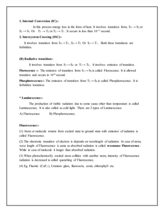 1. Internal Conversion (IC):-
In this process energy loss in the form of heat. It involves transition from, S3 → S2 or
S2 → S1 Or T3 → T2 or T2 → T1 . It occurs in less than 10-11 second.
2. Intersystem Crossing (ISC):-
It involves transition from S3→ T3 , S2→ T2 Or S1→ T1 . Both these transitions are
forbidden.
(B) Radiative transition:-
It involves transition from S1→ S0 or T1→ T0 . It involves emission of transition.
Floroscence :- The emission of transition from S1→ S0 is called Floroscence. It is allowed
transition and occurs in 10-8 second.
Phosphorescence:- The emission of transition from T1→ S0 is called Phosphorescence. It is
forbidden transition.
* Luminescence:-
The production of visible radiation due to some cause other than temperature is called
Luminescence. It is also called as cold-light. There are 2 types of Luminescence.
A) Fluorescence B) Phosphorescence.
Fluorescence:-
(1) Atom or molecule returns from excited state to ground state with emission of radiation is
called Fluorescence.
(2) The electronic transition of electron is depends on wavelength of radiation. In case of atom,
wave length of Fluorescence is same as absorbed radiation is called resonance Fluorescence.
While in case of molecule it longer than absorbed radiation.
(3) When photochemically excited atom collides with another atom, intensity of Fluorescence
radiation is decreased is called quenching of Fluorescence.
(4) Eg. Fluorite (CaF2 ), Uranium glass, fluorosein, eosin, chlorophyll etc.
 