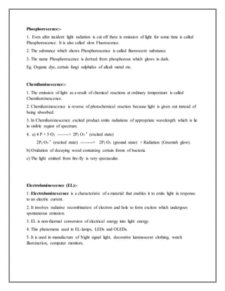 Phosphorescence:-
1. Even after incident light radiation is cut off there is emission of light for some time is called
Phosphorescence. It is also called slow Fluorescence.
2. The substance which shows Phosphorescence is called fluorescent substance.
3. The name Phosphorescence is derived from phosphorous which glows in dark.
Eg. Organic dye, certain fungi sulphides of alkali metal etc.
Chemiluminescence:-
1. The emission of light as a result of chemical reactions at ordinary temperature is called
Chemiluminescence.
2. Chemiluminescence is reverse of photochemical reaction because light is given out instead of
being absorbed.
3. In Chemiluminescence excited product emits radiations of appropriate wavelength which is lie
in visible region of spectrum.
4. a) 4 P + 5 O2 -------> 2P2 O5
* (excited state)
2P2 O5
* (excited state) --------> 2P2 O5 (ground state) + Radiation (Greenish glow).
b) Oxidation of decaying wood containing certain forms of bacteria.
c) The light emitted from fire-fly is very spectacular.
Electroluminescence (EL):-
1. Electroluminescence is a characteristic of a material that enables it to emits light in response
to an electric current.
2. It involves radiative recombination of electron and hole to form exciton which undergoes
spontaneous emission.
3. EL is non-thermal conversion of electrical energy into light energy.
4. This phenomena used in EL-lamps, LEDs and OLEDs.
5. It is used in manufacture of Night signal light, decorative luminescent clothing, watch
illumination, computer monitors.
 
