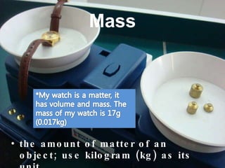 Mass the amount of matter of an object; use kilogram (kg) as its unit 