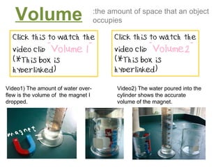 Volume :the amount of space that an object occupies Video1) The amount of water over- flew is the volume of  the magnet I dropped. Video2) The water poured into the cylinder shows the accurate volume of the magnet. 