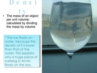 Density The mass of an object per unit volume; calculated by dividing the mass by volume * The ice floats on water, because the density of it is lower than that of the water. This explains why a huge piece of iceberg in Arctic floats on the sea.  