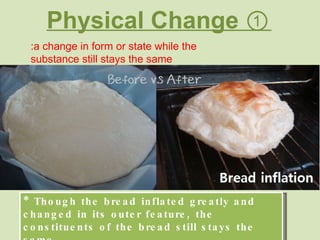 Physical Change ① :a change in form or state while the substance still stays the same * Though the bread inflated greatly and changed in its outer feature, the constituents of the bread still stays the same 