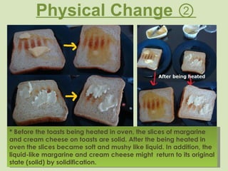 Physical Change ② * Before the toasts being heated in oven, the slices of margarine and cream cheese on toasts are solid. After the being heated in oven the slices became soft and mushy like liquid. In addition, the liquid-like margarine and cream cheese might  return to its original state (solid) by solidification. 