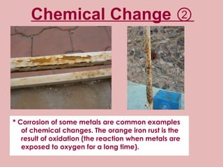 Chemical Change ② * Corrosion of some metals are common examples of chemical changes. The orange iron rust is the result of oxidation (the reaction when metals are exposed to oxygen for a long time). 