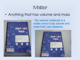 Matter Anything that has volume and mass * My science notebook is a matter since it has volume and mass that I can measure. 