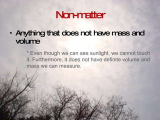 Non-matter Anything that does not have mass and volume * Even though we can see sunlight, we cannot touch it. Furthermore, it does not have definite volume and mass we can measure.  