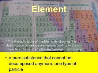 Element a pure substance that cannot be decomposed anymore; one type of particle  * The Periodic table of the Elements show us the classification of various  elements  according to their properties. Some examples are hydrogen, nitrogen and helium. 