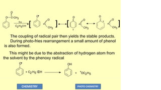 O
C CH3
hv
C2H50 H
O
[
O
O
C
] [
O
C
O
CH3 CH3 CH3
O
C
O
]
The coupling of radical pair then yields the stable products.
During photo-fries rearrangement a small amount of phenol
is also formed.
This might be due to the abstraction of hydrogen atom from
the solvent by the phenoxy radical.
O
+ C2 H5 O H
OH
+ OC2H5
CHEMISTRY PHOTO CHEMISTRY
 