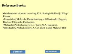 CHEMISTRY PHOTO CHMISTRY
Reference Books:
•Fundamentals of photo chemistry, K.K. Rothagi-Mukheriji, Wiley-
Eastern.
•Essentials of Molecular Photochemistry, a Gilbert and J. Baggott,
Blackwell Scientific Publication.
•Molecular Photochemistry, N. J. Turro, W.A. Benjamin.
•Introductory Photochemistry, A. Cox and t. Camp, McGraw Hill.
 