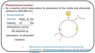 o Photochemical reaction:
o Its a reaction which takes place by absorption of the visible and ultraviolet
radiations (200-800 nm)
o Photochemical
reaction leads to the
heating of the
atmosphere during
the daytime by
absorption of ultraviolet
radiation.
• Mechanism of photochemical reactions occurring during
atmospheric: Photochemical change occurs only by absorption
 