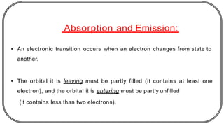 Absorption and Emission:
• An electronic transition occurs when an electron changes from state to
another.
• The orbital it is leaving must be partly filled (it contains at least one
electron), and the orbital it is entering must be partly unfilled
(it contains less than two electrons).
 