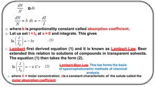o where b is proportionality constant called absorption coefficient.
o Let us set I = I0 at x = 0 and integrate. This gives
o Lambert first derived equation (1) and it is known as Lambert Law. Beer
extended this relation to solutions of compounds in transparent solvents.
The equation (1) then takes the form (2).
Lambert-Beer Law. This law forms the basis
of spectrophotometric methods of chemical
analysis.
o where C = molar concentration; ∈is a constant characteristic of the solute called the
molar absorption coefficient.
 