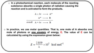 o In a photochemical reaction, each molecule of the reacting
substance absorbs a single photon of radiation causing the
reaction and is activated to form the products.
o In practice, we use molar quantities. That is, one mole of A absorbs one
mole of photons or one einstein of energy, E. The value of E can be
calculated by using the expression given below:
 