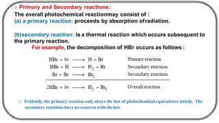 o Primary and Secondary reactions:
The overall photochemical reactionmay consist of :
(a) a primary reaction: proceeds by absorption ofradiation.
(b)secondary reaction: is a thermal reaction which occurs subsequent to
the primary reaction.
For example, the decomposition of HBr occurs as follows :
o Evidently, the primary reaction only obeys the law of photochemical equivalence strictly. The
secondary reactions have no concern with thelaw.
 