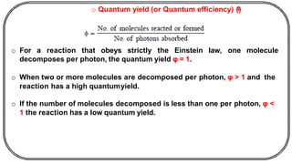o Quantum yield (or Quantum efficiency) (
ᶲ
)
o For a reaction that obeys strictly the Einstein law, one molecule
decomposes per photon, the quantum yield φ = 1.
o When two or more molecules are decomposed per photon, φ > 1 and the
reaction has a high quantumyield.
o If the number of molecules decomposed is less than one per photon, φ <
1 the reaction has a low quantum yield.
 