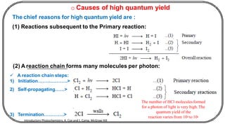 o Causes of high quantum yield
The chief reasons for high quantum yield are :
(1) Reactions subsequent to the Primary reaction:
(2) A reaction chain forms many molecules per photon:
✓ A reaction chain steps:
1) Initiation……………….>
2) Self-propagating……>
3) Termination………….>
The number of HCl molecules formed
for a photon of light is very high.The
quantum yield of the
reaction varies from 104 to 106
Introductory Photochemistry, A. Cox and t. Camp, McGraw Hill
 