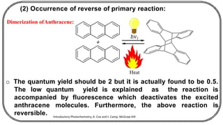 (2) Occurrence of reverse of primary reaction:
Dimerization ofAnthracene:
o The quantum yield should be 2 but it is actually found to be 0.5.
The low quantum yield is explained as the reaction is
accompanied by fluorescence which deactivates the excited
anthracene molecules. Furthermore, the above reaction is
reversible. Introductory Photochemistry, A. Cox and t. Camp, McGraw Hill
 