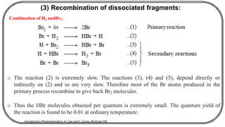 (3) Recombination of dissociated fragments:
Combination of H2 andBr2.
2
o The reaction (2) is extremely slow. The reactions (3), (4) and (5), depend directly or
indirectly on (2) and so are very slow. Therefore most of the Br atoms produced in the
primary process recombine to give back Br2 molecules.
o Thus the HBr molecules obtained per quantum is extremely small. The quantum yield of
the reaction is found to be 0.01 at ordinary temperature.
Introductory Photochemistry, A. Cox and t. Camp, McGraw Hill
 