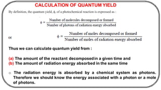 CALCULATION OF QUANTUM YIELD
By definition, the quantum yield, , of a photochemical reaction is expressed as :
Thus we can calculate quantum yield from :
(a) The amount of the reactant decomposedin a given time and
(b) The amount of radiation energy absorbed in the same time
o The radiation energy is absorbed by a chemical system as photons.
Therefore we should know the energy associated with a photon or a mole
of photons.
 