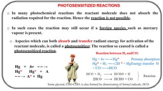 PHOTOSENSITIZED REACTIONS
o In many photochemical reactions the reactant molecule does not absorb the
radiation required for the reaction. Hence the reaction is not possible.
o In such cases the reaction may still occur if a foreign species such as mercury
vapour is present.
o Aspecies which can both absorb and transfer radiant energy for activation of the
reactant molecule, is called a photosensitizer. The reaction so caused is called a
photosensitized reaction.
Hg + hv ⎯ ⎯ →
Hg* Hg* + A
⎯ ⎯ → A* + Hg
Reaction between H2 andCO:
56
Hg + hv ⎯⎯→Hg* Primary absorption
Hg* + H2 ⎯⎯→2H * + HgEnergy transfer H
+ CO ⎯⎯→HCO
Some glyoxal, CHO-CHO, is also formed by dimerization of formyl radicals, HCO.
 
