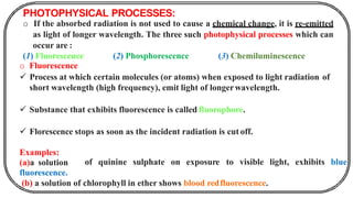 PHOTOPHYSICAL PROCESSES:
o If the absorbed radiation is not used to cause a chemical change, it is re-emitted
as light of longer wavelength. The three such photophysical processes which can
occur are :
(1) Fluorescence (2) Phosphorescence (3) Chemiluminescence
o Fluorescence
✓ Process at which certain molecules (or atoms) when exposed to light radiation of
short wavelength (high frequency), emit light of longerwavelength.
✓ Substance that exhibits fluorescence is called fluorophore.
✓ Florescence stops as soon as the incident radiation is cut off.
of quinine sulphate on exposure to visible light, exhibits blue
Examples:
(a)a solution
fluorescence.
(b) a solution of chlorophyll in ether shows blood redfluorescence.
 