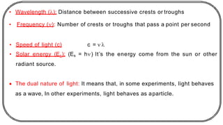 • Wavelength (): Distance between successive crests or troughs
• Frequency (): Number of crests or troughs that pass a point per second
• Speed of light (c) c =  
• Solar energy (Es): (Es = h) It’s the energy come from the sun or other
radiant source.
• The dual nature of light: It means that, in some experiments, light behaves
as a wave, In other experiments, light behaves as aparticle.
 