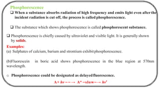 Phosphorescence
❑ When a substance absorbs radiation of high frequency and emits light even afterthe
incident radiation is cut off, the process is called phosphorescence.
❑ The substance which shows phosphorescence is called phosphorescent substance.
❑ Phosphorescence is chiefly caused by ultraviolet and visible light. It is generally shown
by solids.
Examples:
(a) Sulphates of calcium, barium and strontium exhibitphosphorescence.
(b)Fluorescein in boric acid shows phosphorescence in the blue region at 570nm
wavelength.
o Phosphorescence could be designated as delayedfluorescence.
A+ hv ⎯ ⎯ → A* ⎯slow⎯→ hv′
 