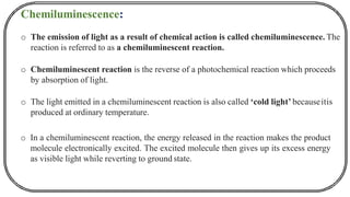 Chemiluminescence:
o The emission of light as a result of chemical action is called chemiluminescence. The
reaction is referred to as a chemiluminescent reaction.
o Chemiluminescent reaction is the reverse of a photochemical reaction which proceeds
by absorption of light.
o The light emitted in a chemiluminescent reaction is also called ‘cold light’ becauseitis
produced at ordinary temperature.
o In a chemiluminescent reaction, the energy released in the reaction makes the product
molecule electronically excited. The excited molecule then gives up its excess energy
as visible light while reverting to ground state.
 