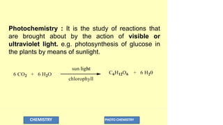 Photochemistry : It is the study of reactions that
are brought about by the action of visible or
ultraviolet light. e.g. photosynthesis of glucose in
the plants by means of sunlight.
CHEMISTRY PHOTO CHEMISTRY
 