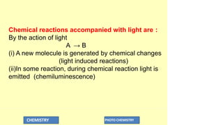 Chemical reactions accompanied with light are :
By the action of light
A → B
(i) A new molecule is generated by chemical changes
(light induced reactions)
(ii)In some reaction, during chemical reaction light is
emitted (chemiluminescence)
CHEMISTRY PHOTO CHEMISTRY
 