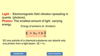 Light : Electromagnetic field vibration spreading in
quanta (photons).
Photon: The smallest amount of light carrying
energy.
Energy of photons (A. Einstein)

CHEMISTRY PHOTO CHEMISTRY
E = h = h c
SO one particle of a chemical substance can absorb only
one photon from a light beam: E = h
 