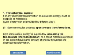 1. Photochemical energy:
For any chemical transformation an activation energy, must be
supplied to molecules.
Such energy can be provided by different way :
(i) Some molecules undergo spontaneous transformations.
(ii)In some cases, energy is supplied by increasing the
temperature (thermal condition) as a result molecules present
in the system have same amount of energy throughout the
chemical transformation.
CHEMISTRY PHOTO CHEMISTRY
 
