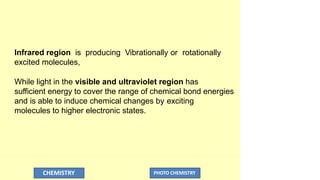 Infrared region is producing Vibrationally or rotationally
excited molecules,
While light in the visible and ultraviolet region has
sufficient energy to cover the range of chemical bond energies
and is able to induce chemical changes by exciting
molecules to higher electronic states.
CHEMISTRY PHOTO CHEMISTRY
 