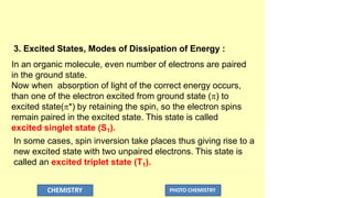 3. Excited States, Modes of Dissipation of Energy :
In an organic molecule, even number of electrons are paired
in the ground state.
Now when absorption of light of the correct energy occurs,
than one of the electron excited from ground state () to
excited state(*) by retaining the spin, so the electron spins
remain paired in the excited state. This state is called
excited singlet state (S1).
In some cases, spin inversion take places thus giving rise to a
new excited state with two unpaired electrons. This state is
called an excited triplet state (T1).
CHEMISTRY PHOTO CHEMISTRY
 