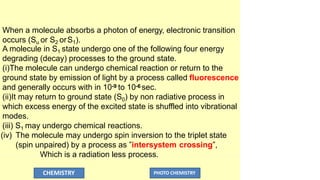 When a molecule absorbs a photon of energy, electronic transition
occurs (Su or S2 orS1).
A molecule in S1 state undergo one of the following four energy
degrading (decay) processes to the ground state.
(i)The molecule can undergo chemical reaction or return to the
ground state by emission of light by a process called fluorescence
and generally occurs with in 10-9 to 10-6 sec.
(ii)It may return to ground state (S0) by non radiative process in
which excess energy of the excited state is shuffled into vibrational
modes.
(iii) S1 may undergo chemical reactions.
(iv) The molecule may undergo spin inversion to the triplet state
(spin unpaired) by a process as ”intersystem crossing”,
Which is a radiation less process.
CHEMISTRY PHOTO CHEMISTRY
 