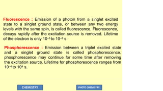 Fluorescence : Emission of a photon from a singlet excited
state to a singlet ground state, or between any two energy
levels with the same spin, is called fluorescence. Fluorescence,
decays rapidly after the excitation source is removed. Lifetime
of the electron is only 10–5 to 10–8 s
Phosphorescence : Emission between a triplet excited state
and a singlet ground state is called phosphorescence.
phosphorescence may continue for some time after removing
the excitation source. Lifetime for phosphorescence ranges from
10–4 to 104 s.
CHEMISTRY PHOTO CHEMISTRY
 