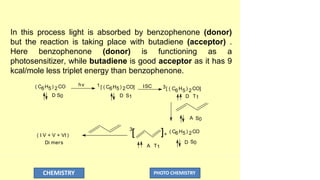 In this process light is absorbed by benzophenone (donor)
but the reaction is taking place with butadiene (acceptor) .
Here benzophenone (donor) is functioning as a
photosensitizer, while butadiene is good acceptor as it has 9
kcal/mole less triplet energy than benzophenone.
hv ISC
( I V + V + VI )
Di mers
( C6H5) 2CO 1[ ( C6H5) 2CO]
D S0 D S1
6 5 2
3[ ( C H ) CO]
D T1
A S0
D S0
3
[ ]+
( C6H5) 2CO
A T1
CHEMISTRY PHOTO CHEMISTRY
 