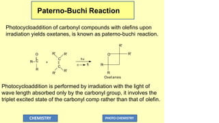Paterno-Buchi Reaction
Photocycloaddition of carbonyl compounds with olefins upon
irradiation yields oxetanes, is known as paterno-buchi reaction.
n 
*
hv
R
R'
O
C
R
+
C
C
R'
R'
R' O
R
CHEMISTRY PHOTO CHEMISTRY
R'
R'
R
Oxet anes
Photocycloaddition is performed by irradiation with the light of
wave length absorbed only by the carbonyl group, it involves the
triplet excited state of the carbonyl comp rather than that of olefin.
 