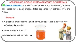 ABSORBANCE, COLOUR ANDTRANSPARENCY OF MATERIALS:
Opaque materials: are absorb light in all the visible wavelength range,
and hence have many energy states separated by between 1.65 and
3.10eV.
Examples:
• C(graphite) also absorbs light at all wavelengths, but is black and not
reflective like ametal.
• Some metals (Cu, Fe…)
are coloured as well as reflective.
 