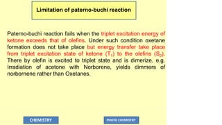 Limitation of paterno-buchi reaction
CHEMISTRY PHOTO CHEMISTRY
Paterno-buchi reaction fails when the triplet excitation energy of
ketone exceeds that of olefins. Under such condition oxetane
formation does not take place but energy transfer take place
from triplet excitation state of ketone (T1) to the olefins (S0).
There by olefin is excited to triplet state and is dimerize. e.g.
Irradiation of acetone with Norborene, yields dimmers of
norbornene rather than Oxetanes.
 