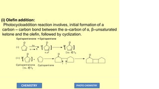(i) Olefin addition:
Photocycloaddition reaction involves, initial formation of a
carbon – carbon bond between the α–carbon of α, β–unsaturated
ketone and the olefin, followed by cyclization.
Cycl opent enone + Cycl opent ene
] ]
1
[ 3
[
O O O
O
] +
n 
*
hv
( i)
( i i ) 3
[
O O
n_*
CHEMISTRY PHOTO CHEMISTRY
Cycl opent ene
[ _ 
*
] T1
Cycl opent enone
[ _ 
*
] T1
 