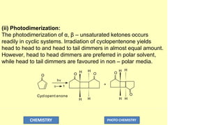 (ii) Photodimerization:
The photodimerization of α, β – unsaturated ketones occurs
readily in cyclic systems. Irradiation of cyclopentenone yields
head to head to and head to tail dimmers in almost equal amount.
However, head to head dimmers are preferred in polar solvent,
while head to tail dimmers are favoured in non – polar media.
O
O
H H
O
H H
H
H
O
H
O
H

*
hv

CHEMISTRY PHOTO CHEMISTRY
+
Cycl opent enone
 
