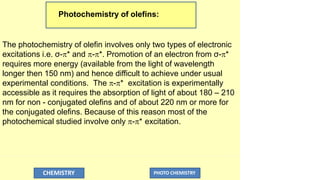 Photochemistry of olefins:
CHEMISTRY PHOTO CHEMISTRY
The photochemistry of olefin involves only two types of electronic
excitations i.e. σ-* and -*. Promotion of an electron from σ-*
requires more energy (available from the light of wavelength
longer then 150 nm) and hence difficult to achieve under usual
experimental conditions. The -* excitation is experimentally
accessible as it requires the absorption of light of about 180 – 210
nm for non - conjugated olefins and of about 220 nm or more for
the conjugated olefins. Because of this reason most of the
photochemical studied involve only -* excitation.
 