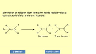 Elimination of halogen atom from alkyl halide radical yields a
constant ratio of cis- and trans- isomers.
R
H
R H R
H
R
C C
Br C C
R
H
R
H
+
CHEMISTRY PHOTO CHEMISTRY
C C
H
Ci s Isomer Tr ans Isomer
 