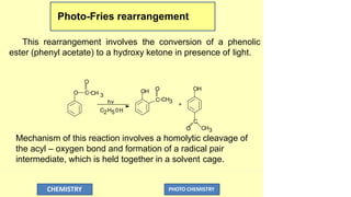 Photo-Fries rearrangement
This rearrangement involves the conversion of a phenolic
ester (phenyl acetate) to a hydroxy ketone in presence of light.
O
O
C CH 3
hv
C2H50H
OH O
C CH3
+
OH
C
O CH3
Mechanism of this reaction involves a homolytic cleavage of
the acyl – oxygen bond and formation of a radical pair
intermediate, which is held together in a solvent cage.
CHEMISTRY PHOTO CHEMISTRY
 