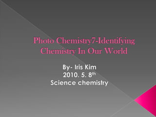 Photo Chemistry7-Identifying Chemistry In Our World By- Iris Kim 2010. 5. 8th Science chemistry 