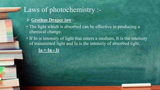 Laws of photochemistry :-
 Grothus Draper law:-
• The light which is absorbed can be effective in producing a
chemical change.
• If In is intensity of light that enters a medium, It is the intensity
of transmitted light and Ia is the intensity of absorbed light,
Ia = In - It
 